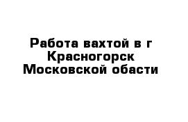 Работа вахтой в г Красногорск Московской обасти